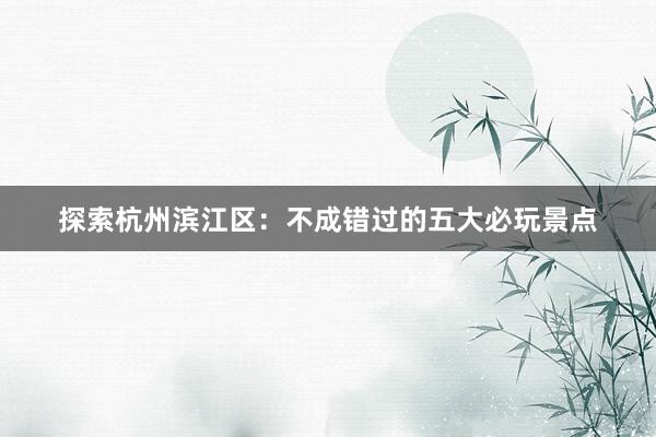 探索杭州滨江区：不成错过的五大必玩景点