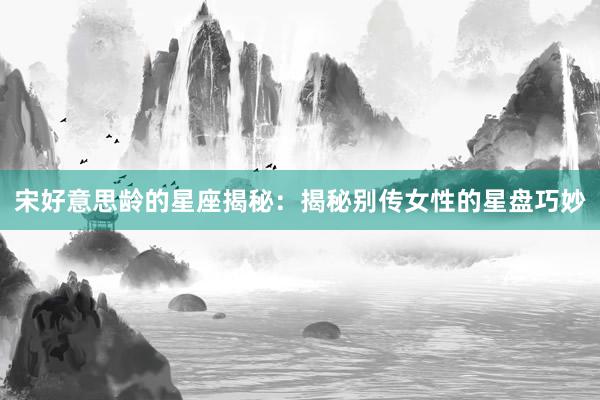 宋好意思龄的星座揭秘：揭秘别传女性的星盘巧妙