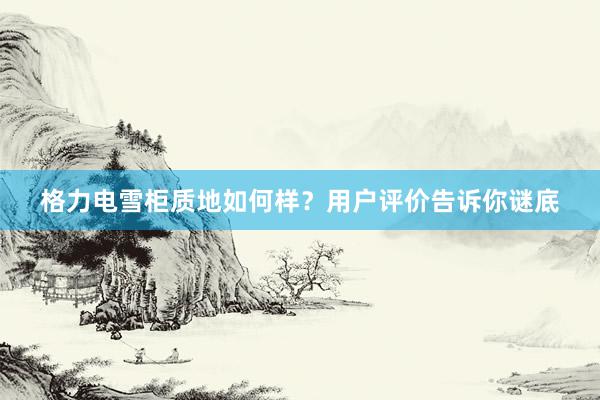 格力电雪柜质地如何样？用户评价告诉你谜底