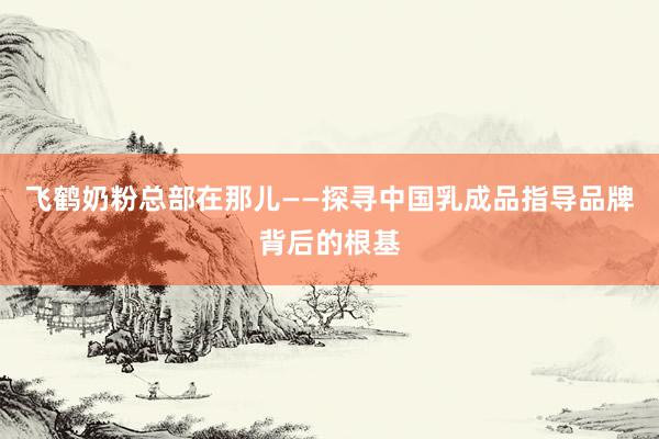 飞鹤奶粉总部在那儿——探寻中国乳成品指导品牌背后的根基