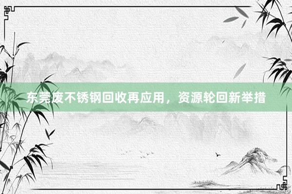 东莞废不锈钢回收再应用，资源轮回新举措