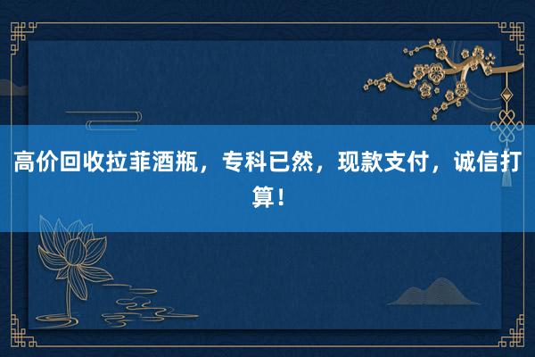 高价回收拉菲酒瓶，专科已然，现款支付，诚信打算！