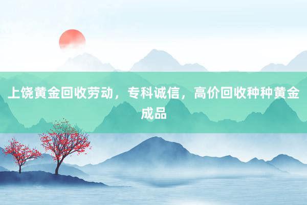 上饶黄金回收劳动，专科诚信，高价回收种种黄金成品
