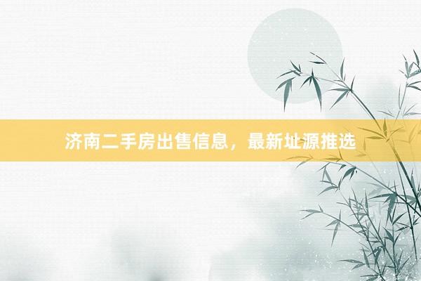 济南二手房出售信息，最新址源推选